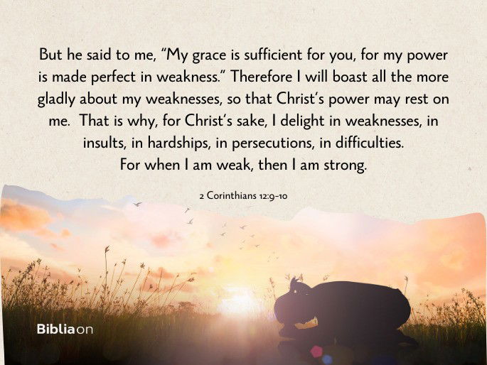 “9 But he said to me, “My grace is sufficient for you, for my power is made perfect in weakness.” Therefore I will boast all the more gladly about my weaknesses, so that Christ’s power may rest on me. 10 That is why, for Christ’s sake, I delight in weaknesses, in insults, in hardships, in persecutions, in difficulties. For when I am weak, then I am strong." 2 Corinthians 12:9-10