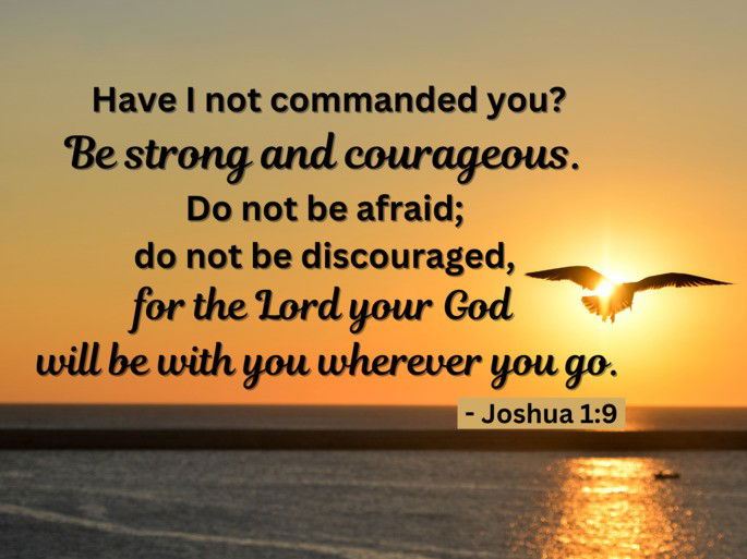 Have I not commanded you? Be strong and courageous. Do not be afraid; do not be discouraged, for the Lord your God will be with you wherever you go. - Joshua 1:9