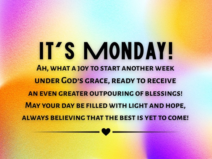 It‘s Monday!  Ah, what a joy to start another week  under God’s grace, ready to receive  an even greater outpouring of blessings!  May your day be filled with light and hope,  always believing that the best is yet to come!