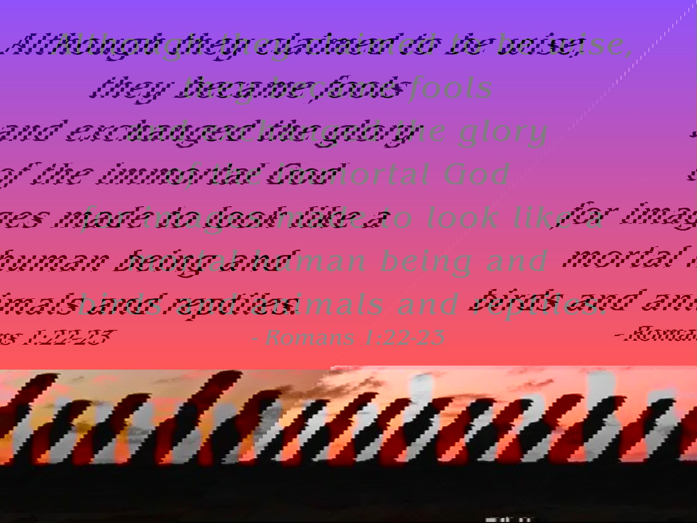 Although they claimed to be wise, they became fools and exchanged the glory of the immortal God for images made to look like a mortal human being and birds and animals and reptiles. Romans 1:22-23
