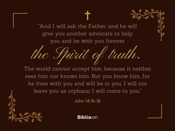 “16 And I will ask the Father, and he will give you another advocate to help you and be with you forever - 17 the Spirit of truth. The world cannot accept him, because it neither sees him nor knows him. But you know him, for he lives with you and will be in you. 18 I will not leave you as orphans; I will come to you." John 14:16-18