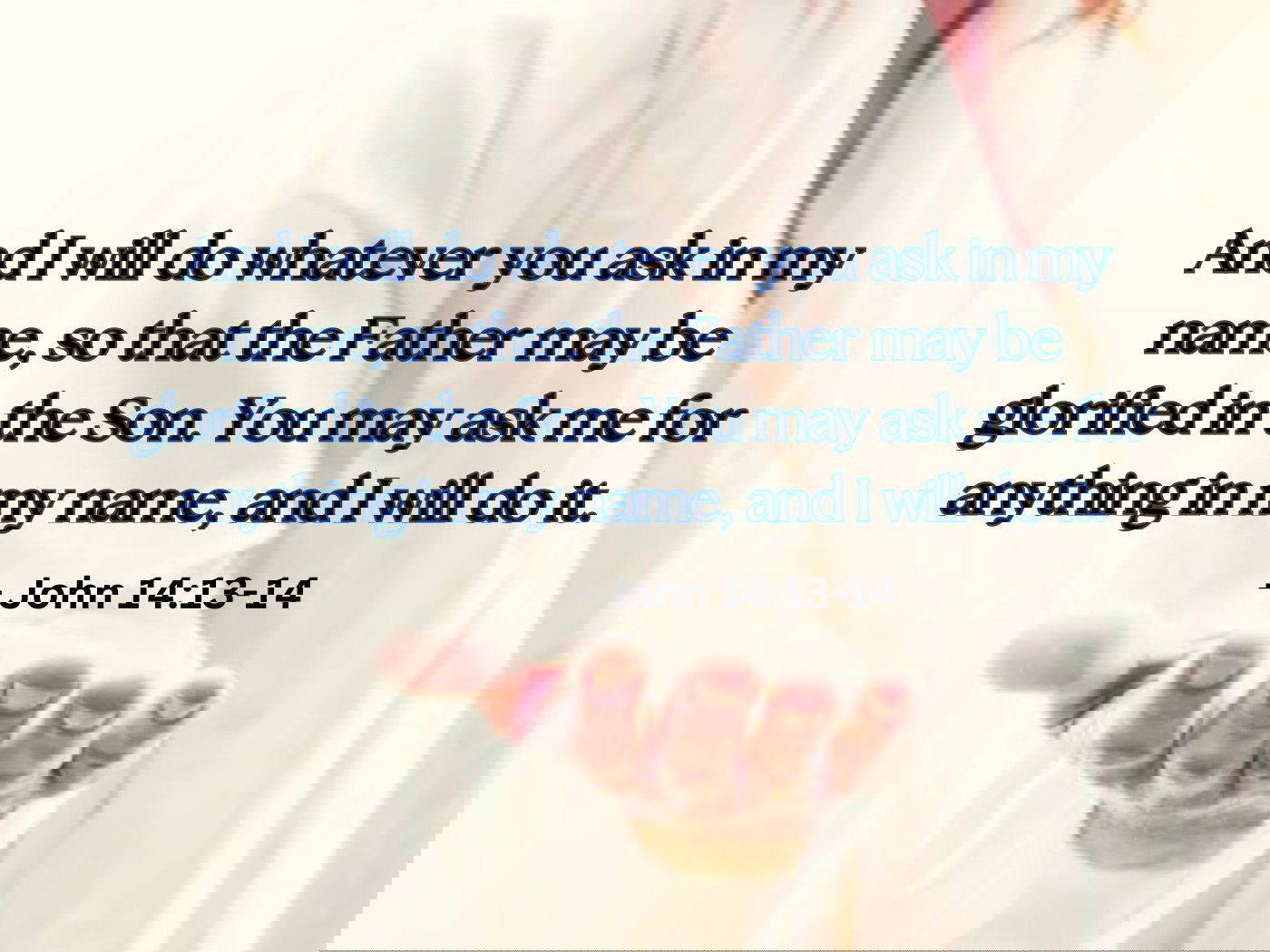 And I will do whatever you ask in my name, so that the Father may be glorified in the Son. You may ask me for anything in my name, and I will do it. John 14:13 -14