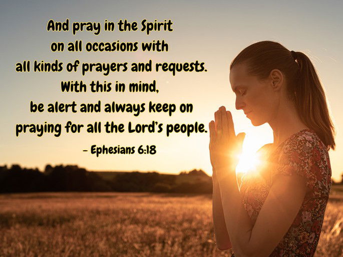 And pray in the Spirit  on all occasions with  all kinds of prayers and requests. With this in mind,  be alert and always keep on praying for all the Lord’s people. - Ephesians 6:18