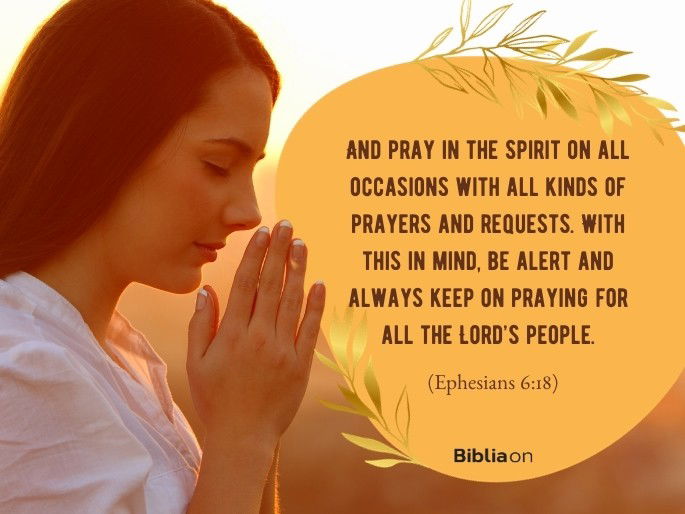 And pray in the Spirit on all occasions with all kinds of prayers and requests. With this in mind, be alert and always keep on praying for all the Lord’s people. - Ephesians 6:18