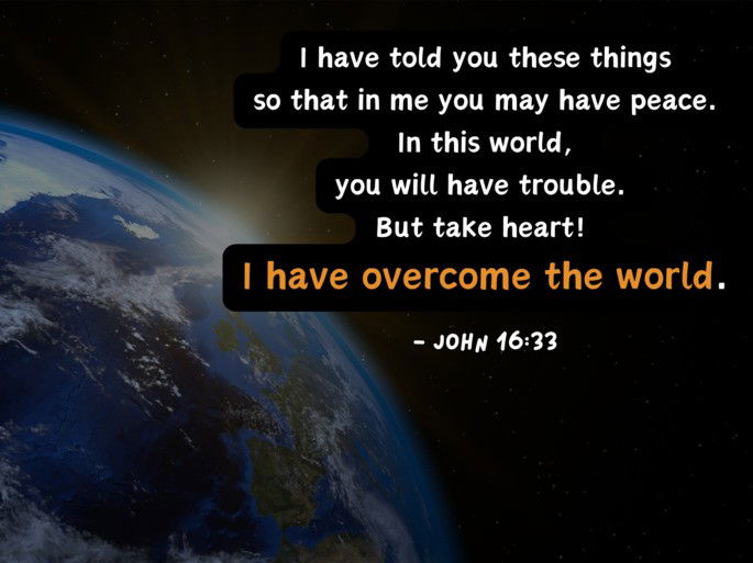 I have told you these things so that in me you may have peace.  In this world,  you will have trouble.  But take heart!  I have overcome the world. - John 16:33