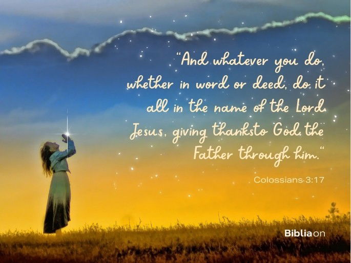 “And whatever you do, whether in word or deed, do it all in the name of the Lord Jesus, giving thanksto God the Father through him." Colossians 3:17