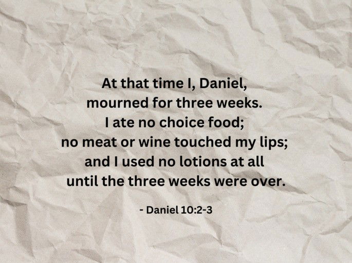 At that time I, Daniel,  mourned for three weeks.  I ate no choice food;  no meat or wine touched my lips;  and I used no lotions at all  until the three weeks were over. - Daniel 10:2-3