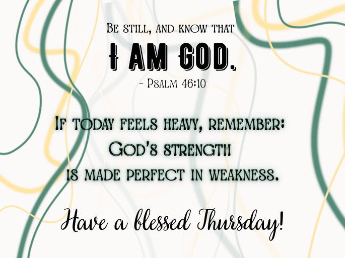 Be still, and know that I am God.” – Psalm 46:10.  If today feels heavy, remember: God’s strength is made perfect in weakness. Have a blessed Thursday.