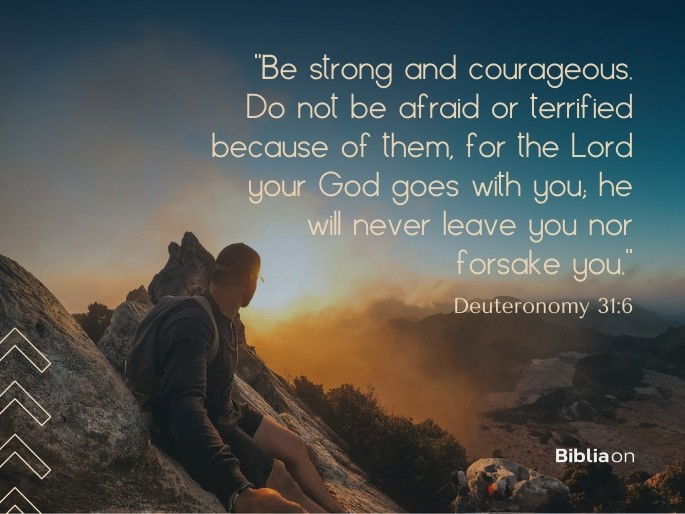 “Be strong and courageous. Do not be afraid or terrified because of them, for the Lord your God goes with you; he will never leave you nor forsake you.” Deuteronomy 31:6