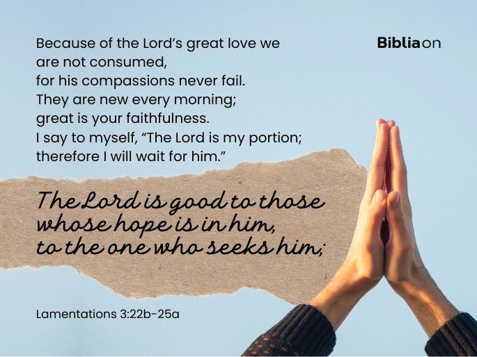 22 Because of the Lord’s great love we are not consumed, for his compassions never fail. 23 They are new every morning; great is your faithfulness. 24 I say to myself, “The Lord is my portion; therefore I will wait for him.”  25 The Lord is good to those whose hope is in him, to the one who seeks him;  Lamentations 3:22b-25a