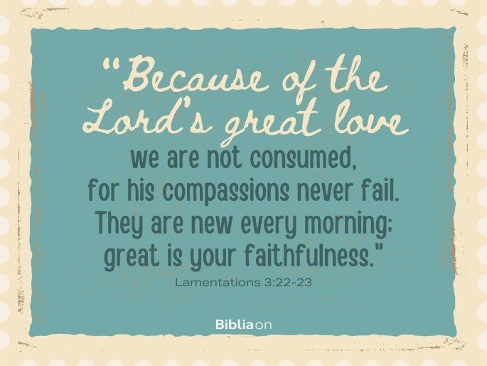 Because of the Lord’s great love we are not consumed, for his compassions never fail. They are new every morning; great is your faithfulness.