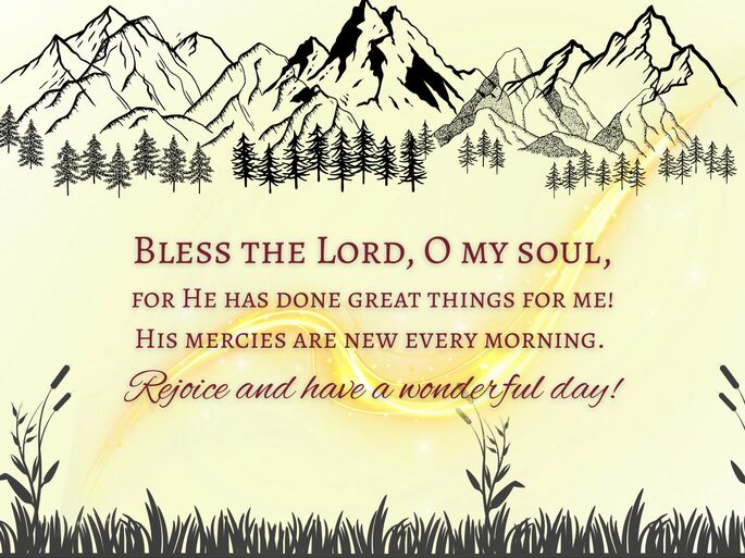 Bless the Lord, O my soul, for He has done great things for me! His mercies are new every morning.  Rejoice and have a wonderful day!