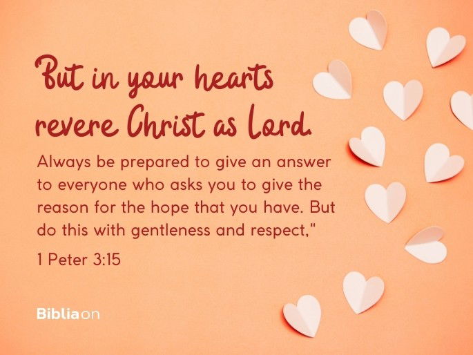 “15 But in your hearts revere Christ as Lord. Always be prepared to give an answer to everyone who asks you to give the reason for the hope that you have. But do this with gentleness and respect," - 1 Peter 3:15