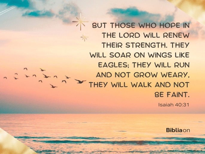 but those who hope in the Lord will renew their strength. They will soar on wings like eagles; they will run and not grow weary, they will walk and not be faint.