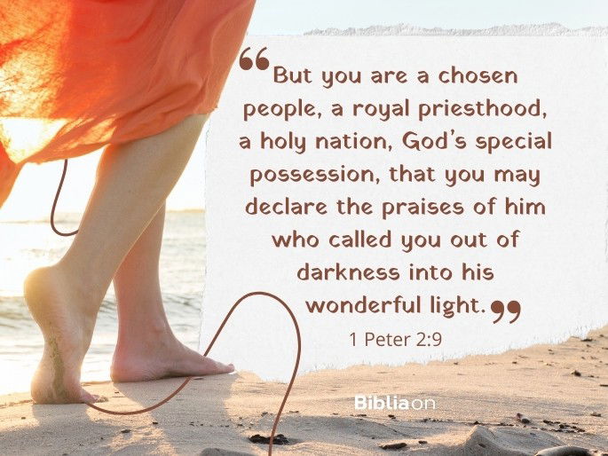 “But you are a chosen people, a royal priesthood, a holy nation, God’s special possession, that you may declare the praises of him who called you out of darkness into his wonderful light."  1 Peter 2:9