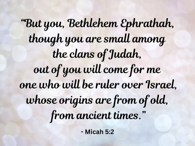 But you, Bethlehem Ephrathah, though you are small among the clans of Judah, out of you will come for me - Micah 5:2one who will be ruler over Israel, whose origins are from of old, from ancient times.” -