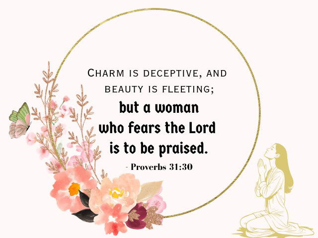 Charm is deceptive, and beauty is fleeting; but a woman who fears the Lord is to be praised. - Proverbs 31:30