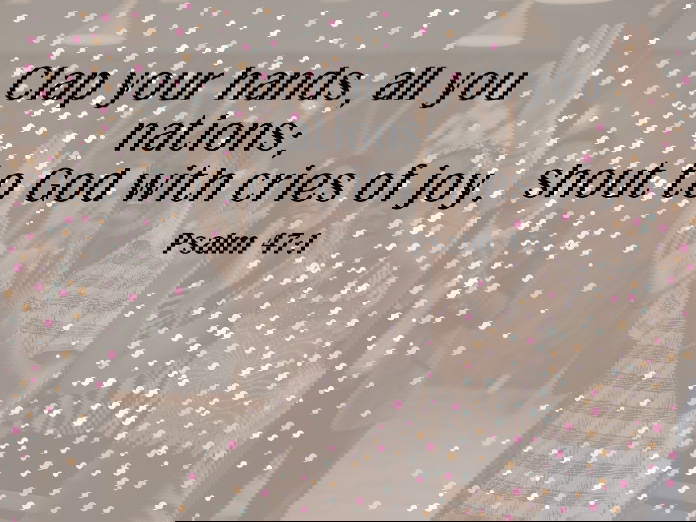 Clap your hands, all you nations; shout to God with cries of joy. Psalm 47:1
