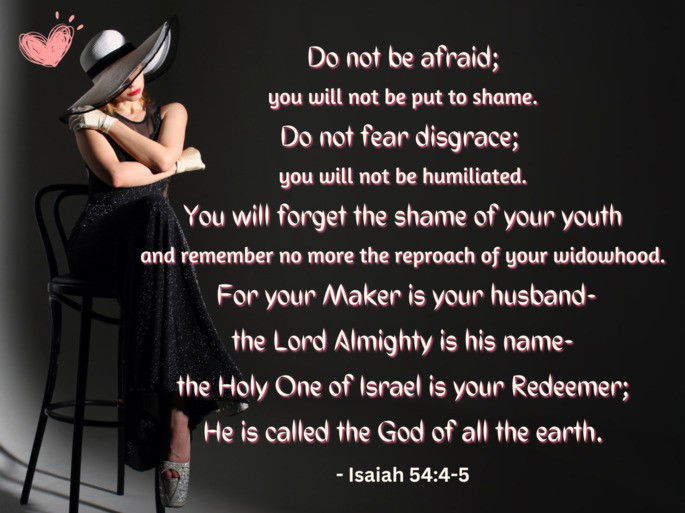 Do not be afraid;  you will not be put to shame. Do not fear disgrace;  you will not be humiliated. You will forget the shame of your youth and remember no more the reproach of your widowhood.  For your Maker is your husband- the Lord Almighty is his name- the Holy One of Israel is your Redeemer; He is called the God of all the earth. - Isaiah 54:4-5