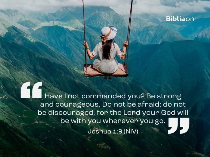 “Have I not commanded you? Be strong and courageous. Do not be afraid; do not be discouraged, for the Lord your God will be with you wherever you go.” Joshua 1:9 (NIV)