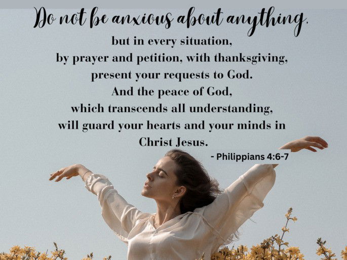 Do not be anxious about anything,  but in every situation,  by prayer and petition, with thanksgiving,  present your requests to God.  And the peace of God,  which transcends all understanding,  will guard your hearts and your minds in  Christ Jesus. - Philippians 4:6-7