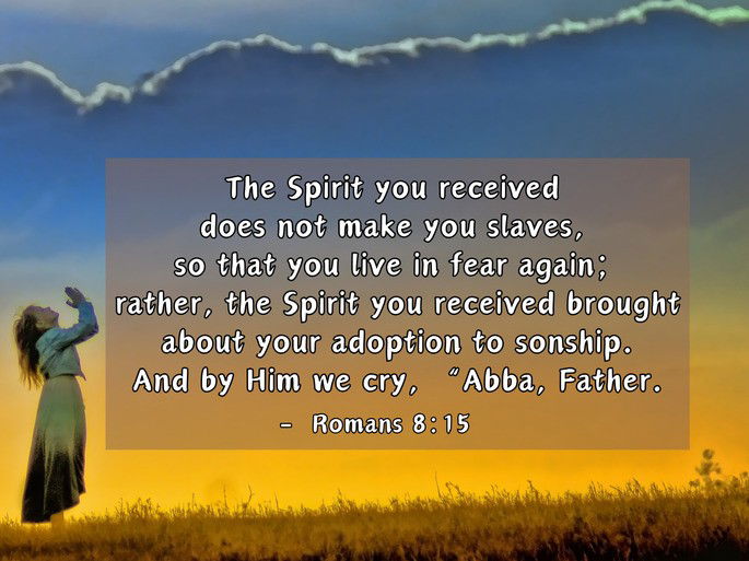 The Spirit you received  does not make you slaves,  so that you live in fear again;  rather, the Spirit you received brought about your adoption to sonship. And by Him we cry, “Abba, Father. - Romans 8:15