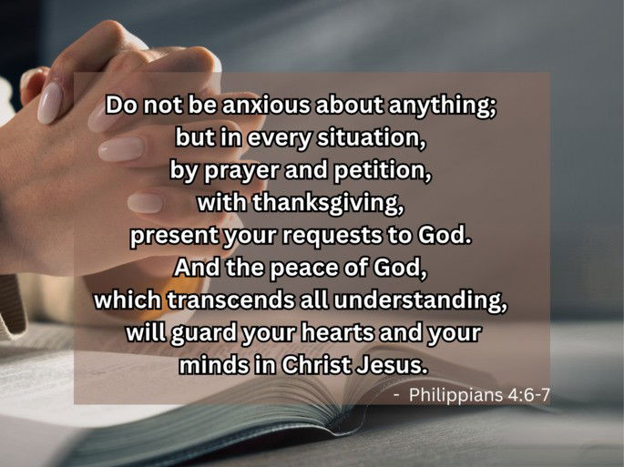 Do not be anxious about anything;  but in every situation,  by prayer and petition,  with thanksgiving,  present your requests to God.  And the peace of God,  which transcends all understanding,  will guard your hearts and your minds in Christ Jesus. -  Philippians 4:6-7