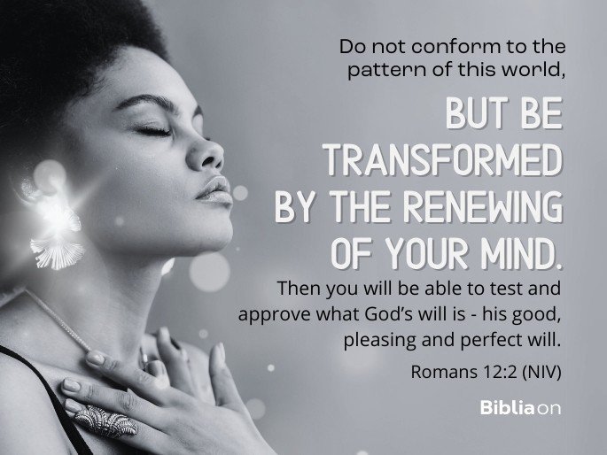 Do not conform to the pattern of this world, but be transformed by the renewing of your mind. Then you will be able to test and approve what God’s will is - his good, pleasing and perfect will. Romans 12:2 (NIV)