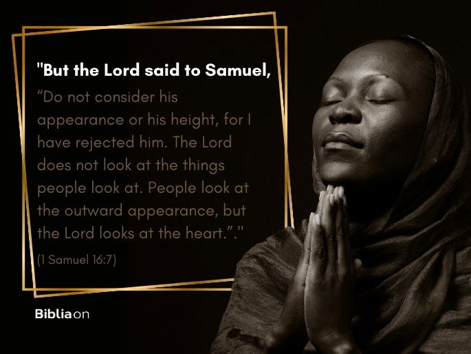 “But the Lord said to Samuel, “Do not consider his appearance or his height, for I have rejected him. The Lord does not look at the things people look at. People look at the outward appearance, but the Lord looks at the heart.”." (1 Samuel 16:7)