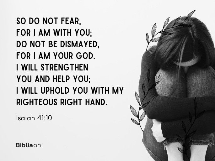 So do not fear, for I am with you; do not be dismayed, for I am your God. I will strengthen you and help you; I will uphold you with my righteous right hand. - Isaiah 41:10