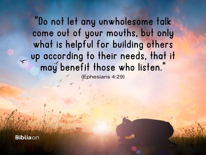 “Do not let any unwholesome talk come out of your mouths, but only what is helpful for building others up according to their needs, that it may benefit those who listen." (Ephesians 4:29)