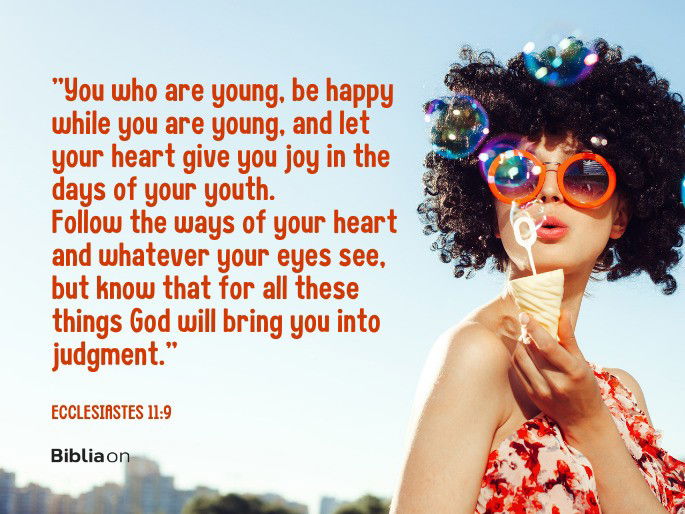 You who are young, be happy while you are young, and let your heart give you joy in the days of your youth. Follow the ways of your heart and whatever your eyes see, but know that for all these things God will bring you into judgment.