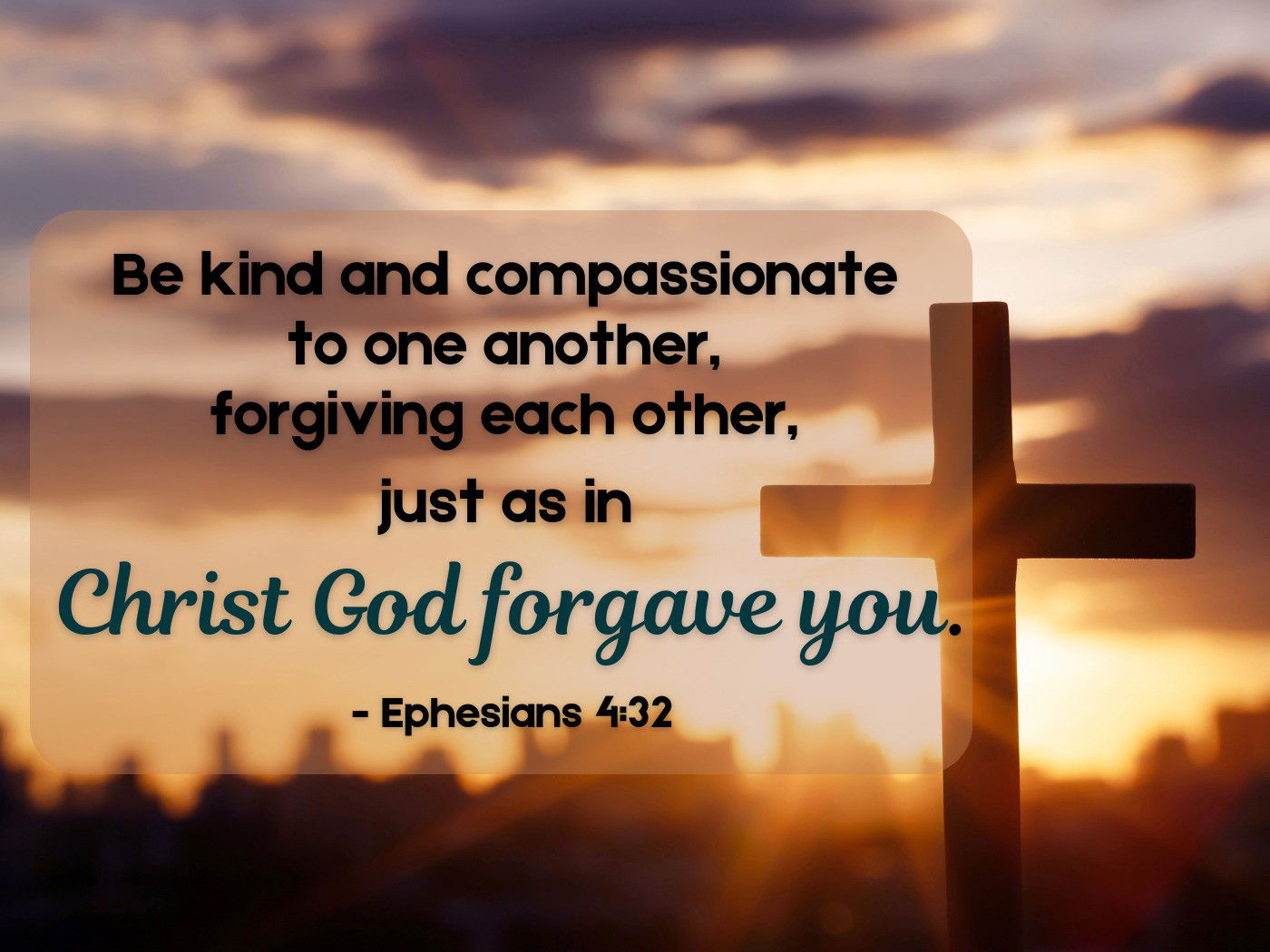 Be kind and compassionate to one another, forgiving each other, just as in Christ God forgave you.- Ephesians 4:32