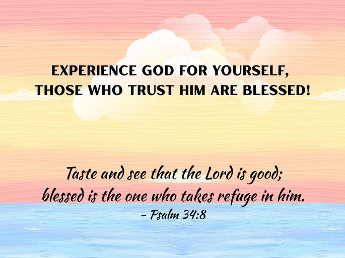 Encouragement: Experience God for yourself, those who trust Him are blessed! Taste and see that the Lord is good; blessed is the one who takes refuge in him. - Psalm 34:8