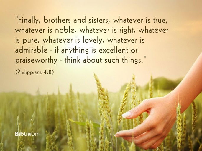 “Finally, brothers and sisters, whatever is true, whatever is noble, whatever is right, whatever is pure, whatever is lovely, whatever is admirable—if anything is excellent or praiseworthy—think about such things." (Philippians 4:8)
