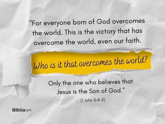“4 for everyone born of God overcomes the world. This is the victory that has overcome the world, even our faith. 5 Who is it that overcomes the world? Only the one who believes that Jesus is the Son of God." (1 John 5:4-5)