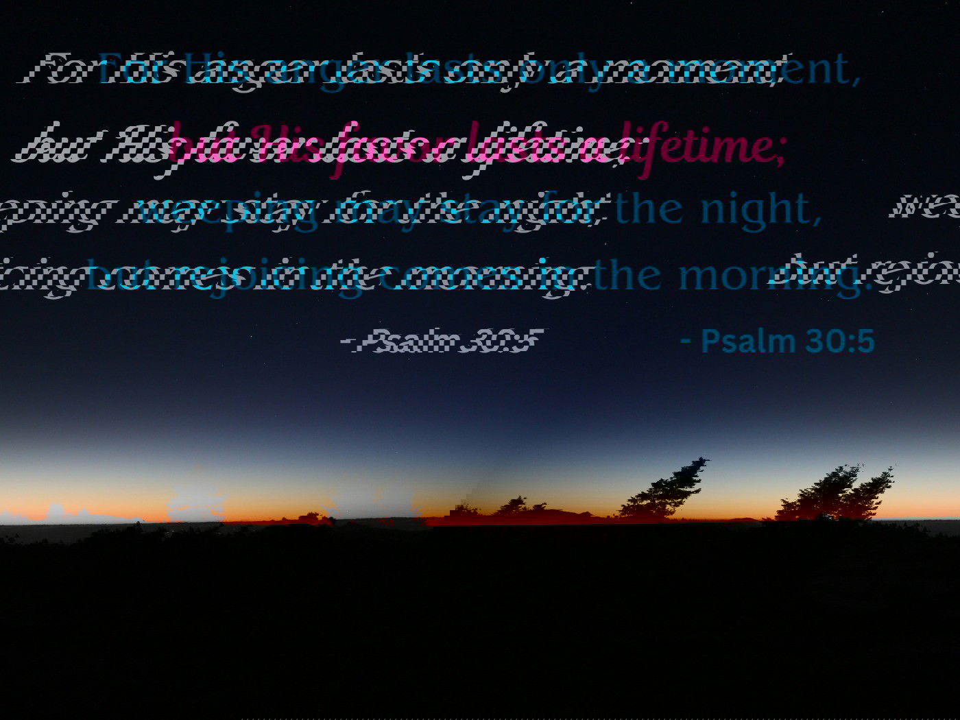 For His anger lasts only a moment, but His favor lasts a lifetime; weeping may stay for the night, but rejoicing comes in the morning. - Psalm 30:5