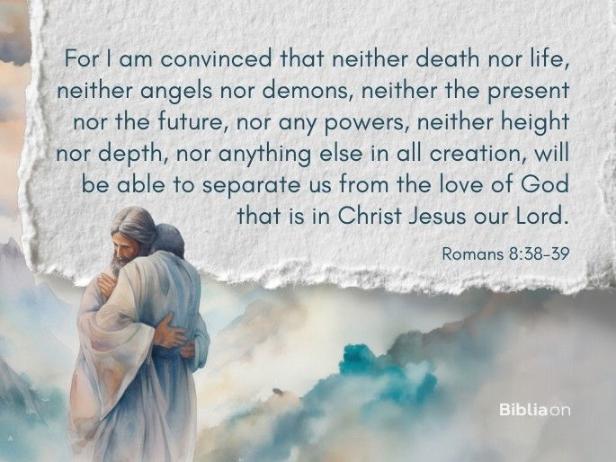 “38 For I am convinced that neither death nor life, neither angels nor demons, neither the present nor the future, nor any powers, 39 neither height nor depth, nor anything else in all creation, will be able to separate us from the love of God that is in Christ Jesus our Lord." Romans 8:38-39