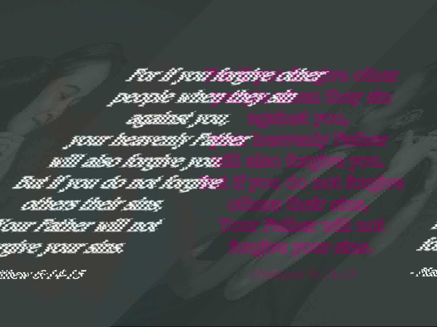 For if you forgive other people when they sin against you, your heavenly Father will also forgive you. But if you do not forgive others their sins, your Father will not forgive your sins. - Matthew 6:14-15