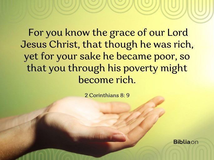 For you know the grace of our Lord Jesus Christ, that though he was rich, yet for your sake he became poor, so that you through his poverty might become rich.
