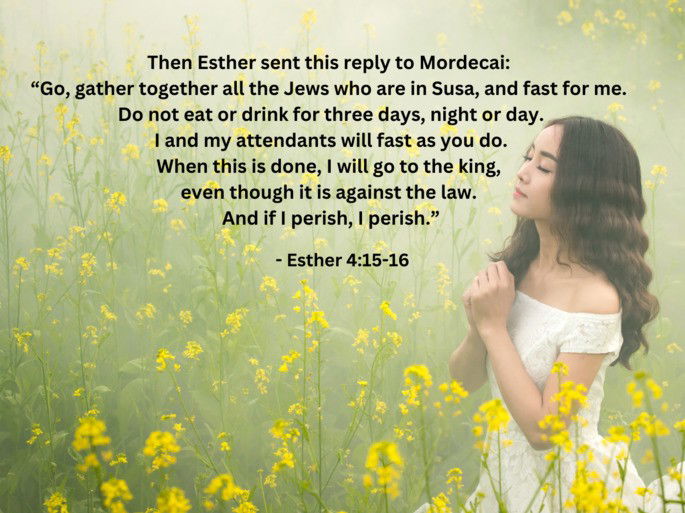 Esther 4:15-16 - Then Esther sent this reply to Mordecai: “Go, gather together all the Jews who are in Susa, and fast for me....