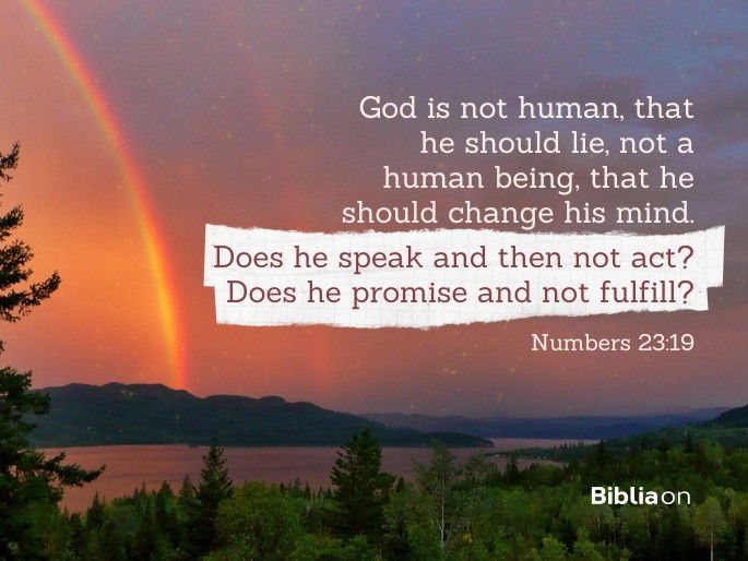 “God is not human, that he should lie, not a human being, that he should change his mind. Does he speak and then not act? Does he promise and not fulfill?" Numbers 23:19