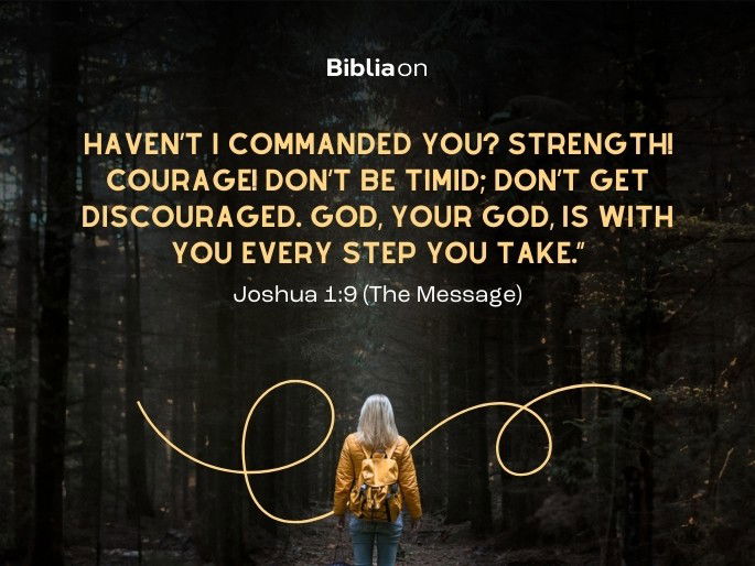 Haven’t I commanded you? Strength! Courage! Don’t be timid; don’t get discouraged. God, your God, is with you every step you take.” Joshua 1:9 (The Message)