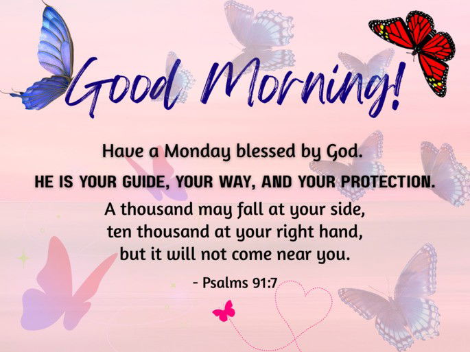 Good Morning. Have a Monday blessed by God. He is your guide, your way, and your protection. A thousand may fall at your side, ten thousand at your right hand, but it will not come near you.