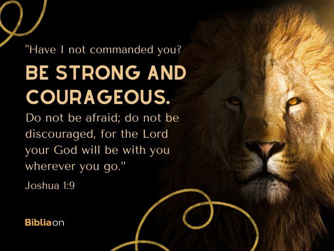 “Have I not commanded you? Be strong and courageous. Do not be afraid; do not be discouraged, for the Lord your God will be with you wherever you go.” Joshua 1:9