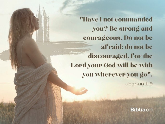 “Have I not commanded you? Be strong and courageous. Do not be afraid; do not be discouraged, for the Lord your God will be with you wherever you go”. Joshua 1:9