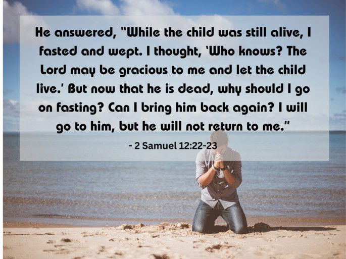 2 Samuel 12:22-23 -  He answered, “While the child was still alive, I fasted and wept. I thought, ‘Who knows? The Lord may be gracious to me and let the child live....