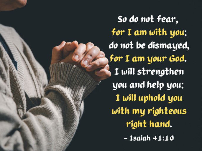So do not fear,  for I am with you; do not be dismayed, for I am your God.  I will strengthen you and help you;  I will uphold you with my righteous right hand. -  Isaiah 41:10