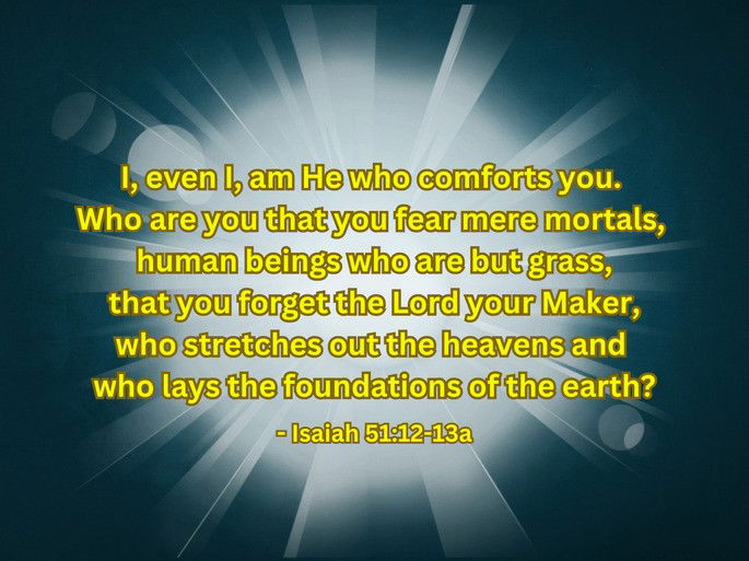 I, even I, am He who comforts you.  Who are you that you fear mere mortals,  human beings who are but grass,  that you forget the Lord your Maker,  who stretches out the heavens and  who lays the foundations of the earth? - Isaiah 51:12-13a