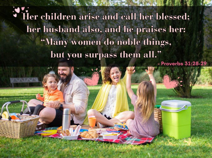 Her children arise and call her blessed; her husband also, and he praises her: “Many women do noble things, but you surpass them all. - Proverbs 31:28-29”